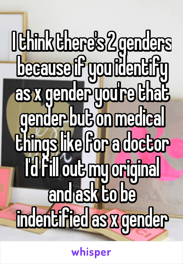 I think there's 2 genders because if you identify as x gender you're that gender but on medical things like for a doctor I'd fill out my original and ask to be indentified as x gender