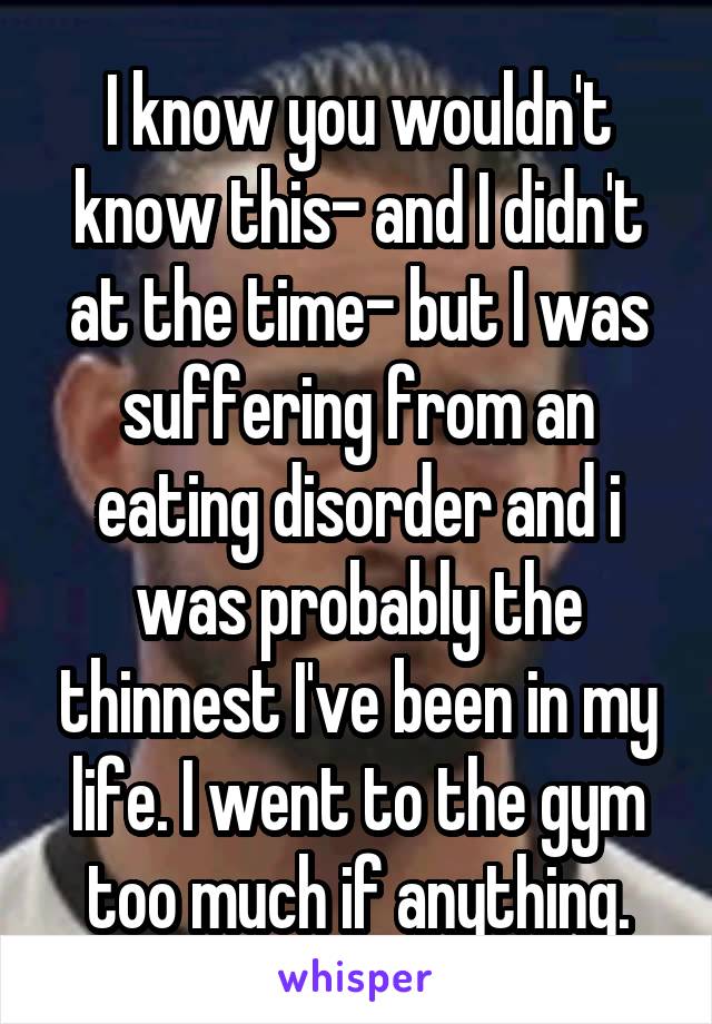 I know you wouldn't know this- and I didn't at the time- but I was suffering from an eating disorder and i was probably the thinnest I've been in my life. I went to the gym too much if anything.