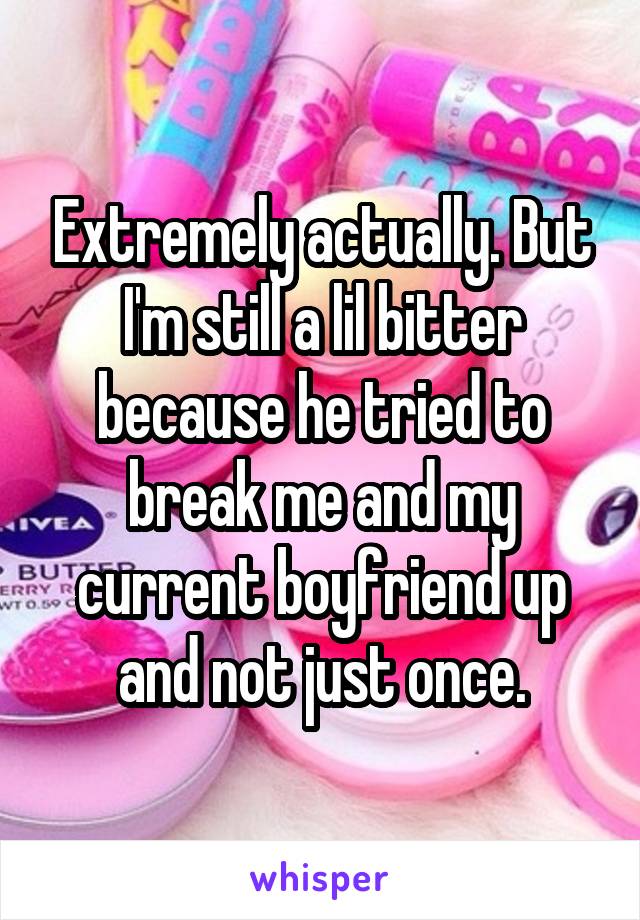 Extremely actually. But I'm still a lil bitter because he tried to break me and my current boyfriend up and not just once.