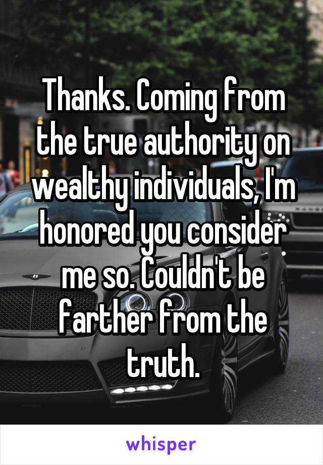 Thanks. Coming from the true authority on wealthy individuals, I'm honored you consider me so. Couldn't be farther from the truth.