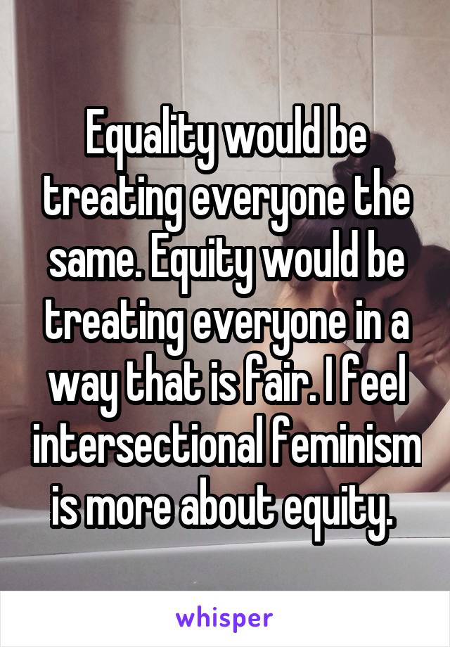 Equality would be treating everyone the same. Equity would be treating everyone in a way that is fair. I feel intersectional feminism is more about equity. 