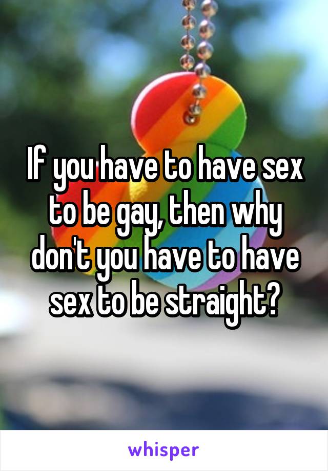 If you have to have sex to be gay, then why don't you have to have sex to be straight?