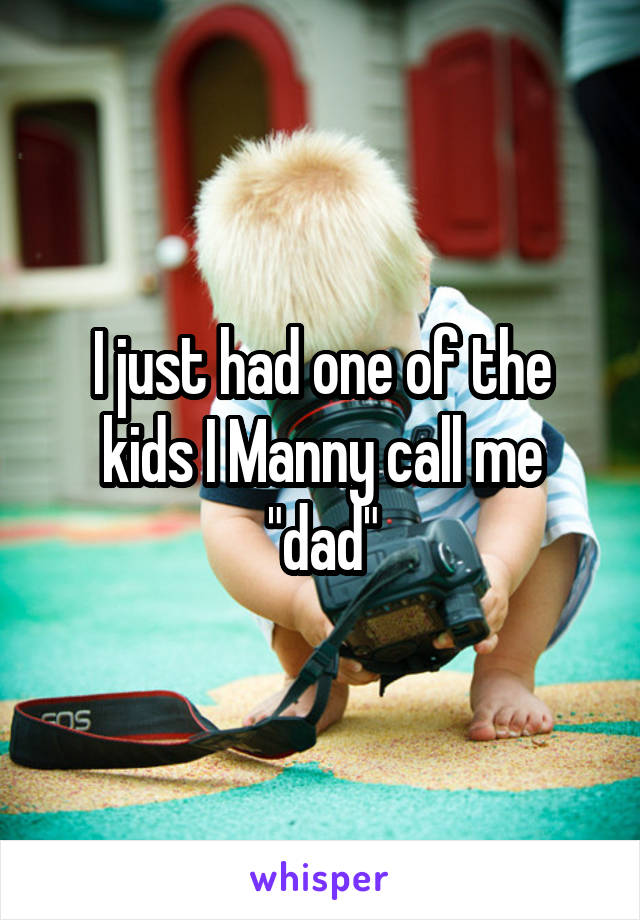 I just had one of the kids I Manny call me "dad"