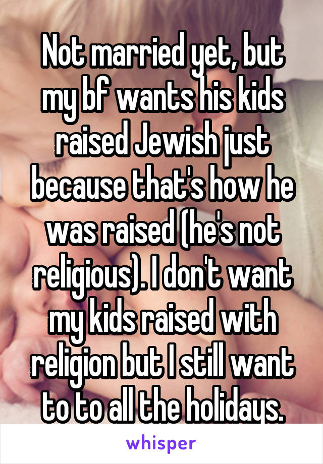 Not married yet, but my bf wants his kids raised Jewish just because that's how he was raised (he's not religious). I don't want my kids raised with religion but I still want to to all the holidays.
