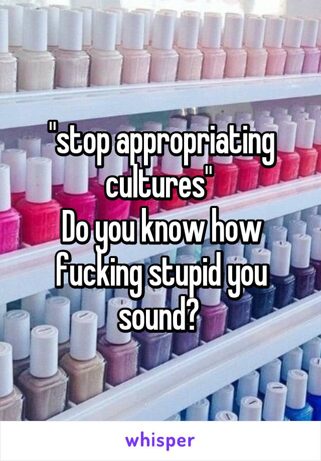 "stop appropriating cultures" 
Do you know how fucking stupid you sound? 