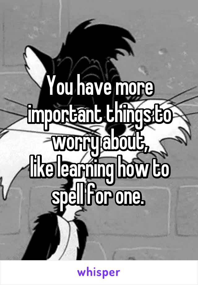 You have more important things to worry about,
like learning how to spell for one. 
