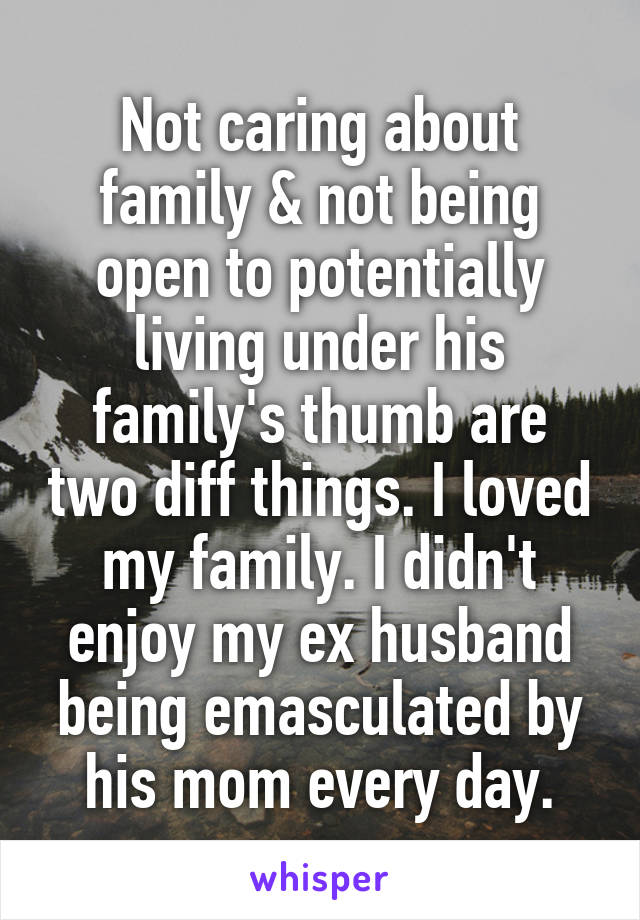 Not caring about family & not being open to potentially living under his family's thumb are two diff things. I loved my family. I didn't enjoy my ex husband being emasculated by his mom every day.