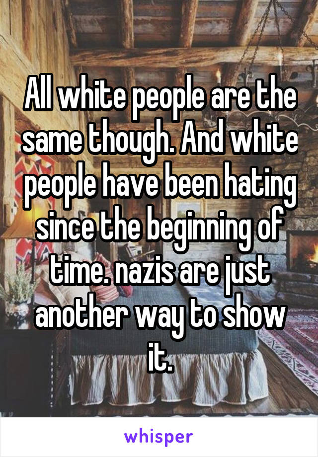 All white people are the same though. And white people have been hating since the beginning of time. nazis are just another way to show it.