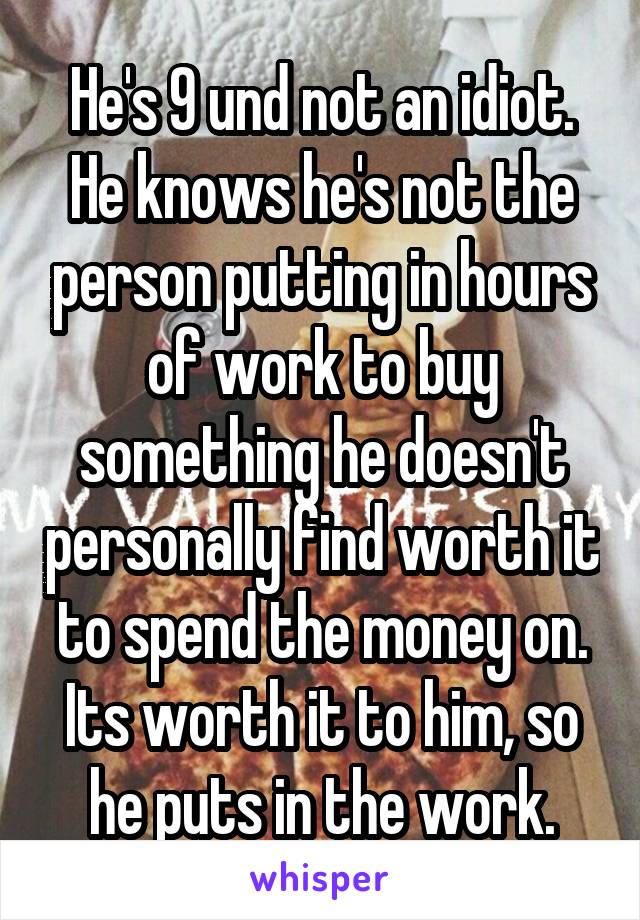 He's 9 und not an idiot. He knows he's not the person putting in hours of work to buy something he doesn't personally find worth it to spend the money on. Its worth it to him, so he puts in the work.