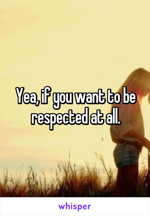 Yea, if you want to be respected at all.