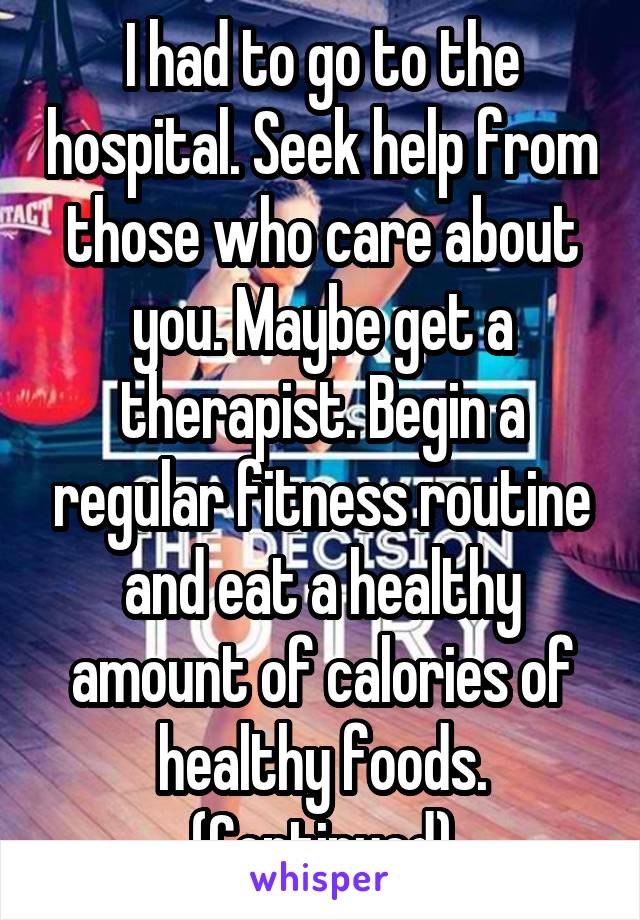 I had to go to the hospital. Seek help from those who care about you. Maybe get a therapist. Begin a regular fitness routine and eat a healthy amount of calories of healthy foods.
(Continued)
