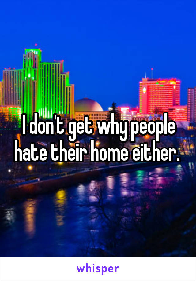 I don't get why people hate their home either. 