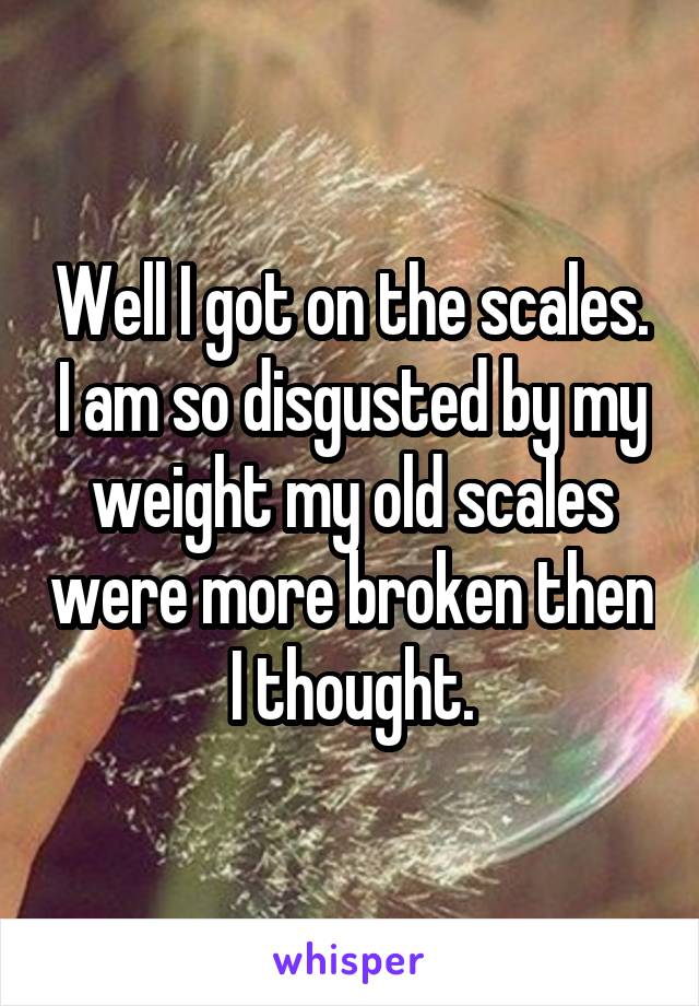 Well I got on the scales. I am so disgusted by my weight my old scales were more broken then I thought.