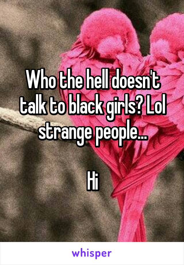 Who the hell doesn't talk to black girls? Lol strange people...

Hi