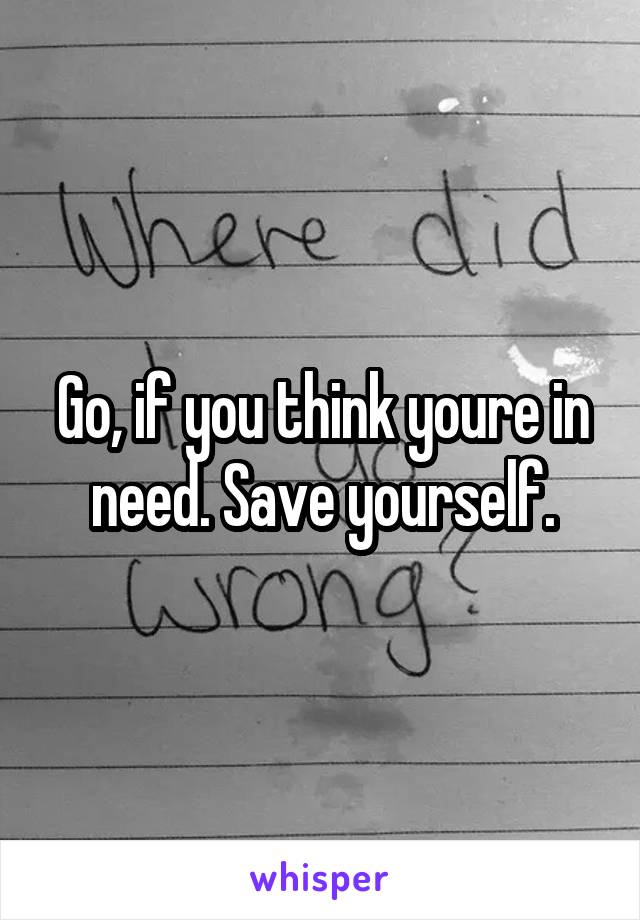 Go, if you think youre in need. Save yourself.