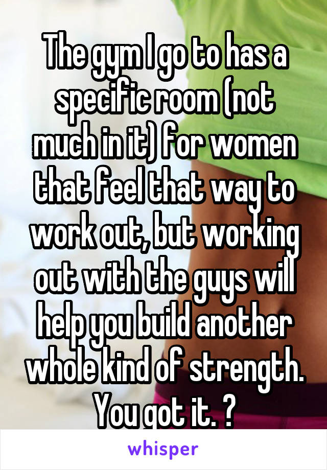 The gym I go to has a specific room (not much in it) for women that feel that way to work out, but working out with the guys will help you build another whole kind of strength. You got it. 💪