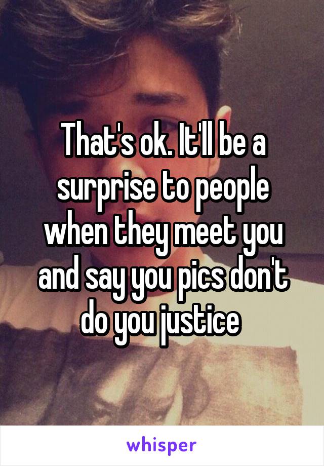 That's ok. It'll be a surprise to people when they meet you and say you pics don't do you justice 