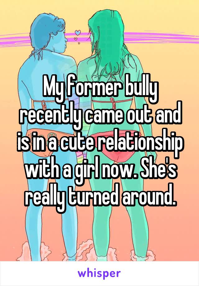 My former bully recently came out and is in a cute relationship with a girl now. She's really turned around.