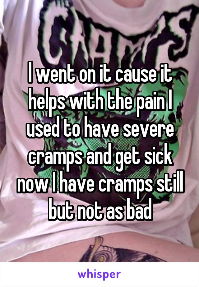 I went on it cause it helps with the pain I used to have severe cramps and get sick now I have cramps still but not as bad