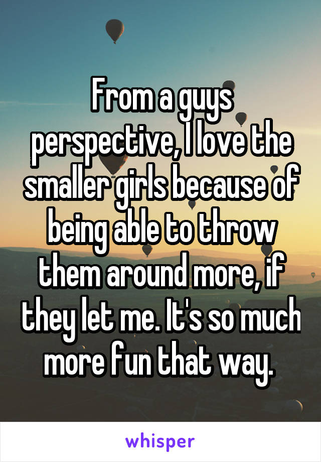 From a guys perspective, I love the smaller girls because of being able to throw them around more, if they let me. It's so much more fun that way. 