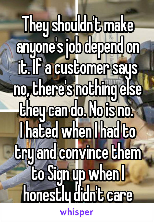 They shouldn't make anyone's job depend on it. If a customer says no, there's nothing else they can do. No is no. 
I hated when I had to try and convince them to Sign up when I honestly didn't care