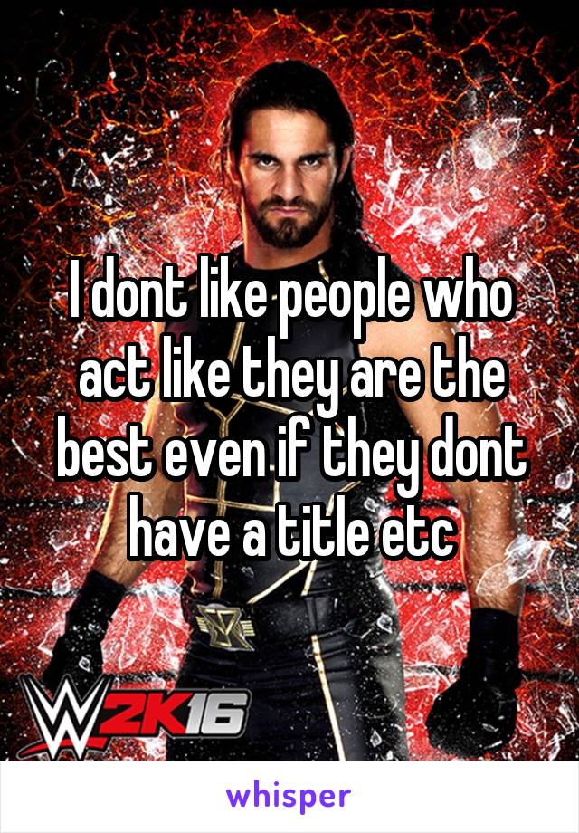 I dont like people who act like they are the best even if they dont have a title etc