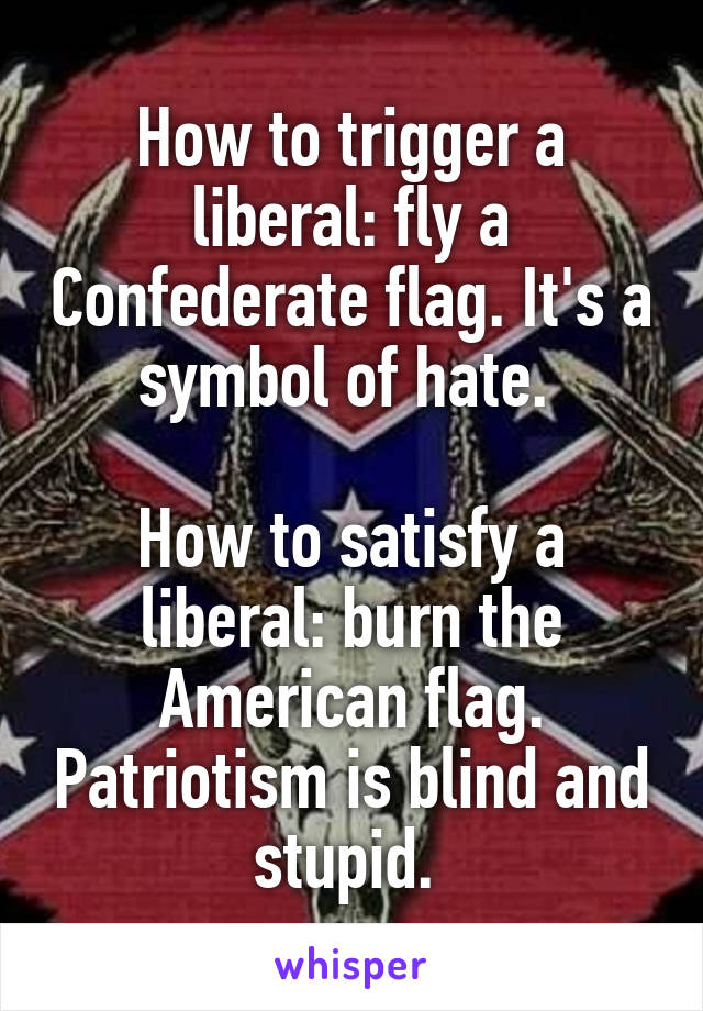 How to trigger a liberal: fly a Confederate flag. It's a symbol of hate. 

How to satisfy a liberal: burn the American flag. Patriotism is blind and stupid. 