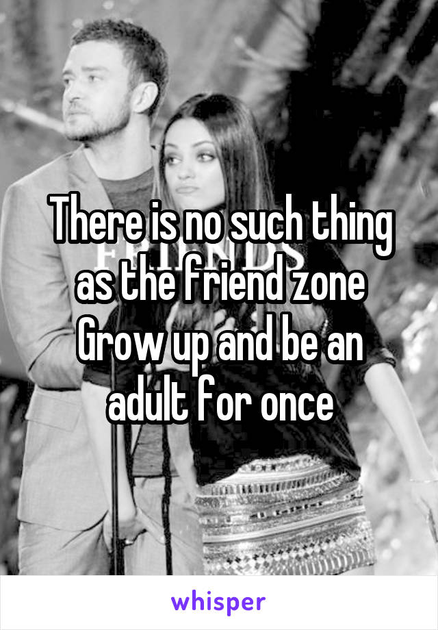 There is no such thing as the friend zone
Grow up and be an adult for once