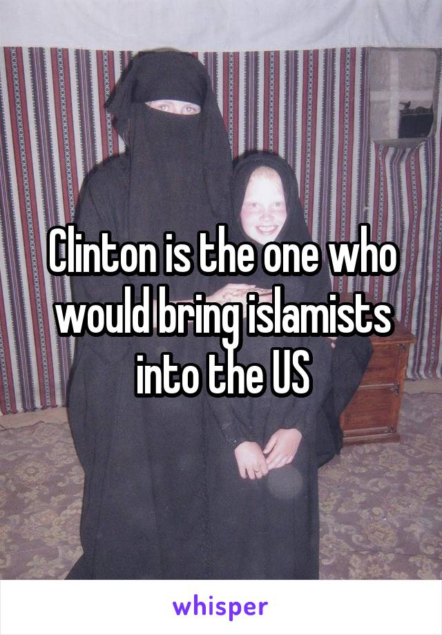 Clinton is the one who would bring islamists into the US