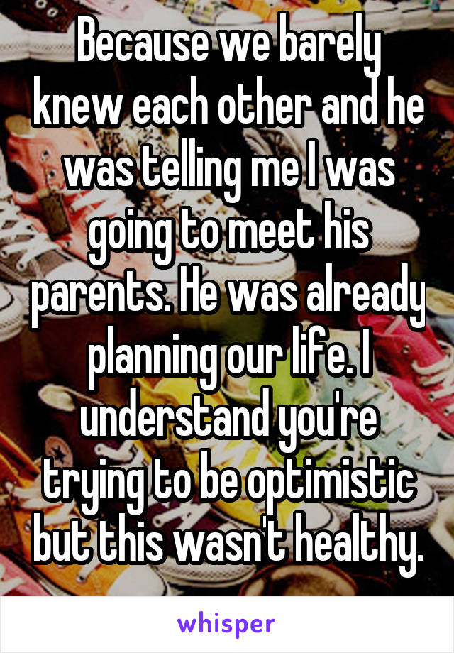 Because we barely knew each other and he was telling me I was going to meet his parents. He was already planning our life. I understand you're trying to be optimistic but this wasn't healthy. 