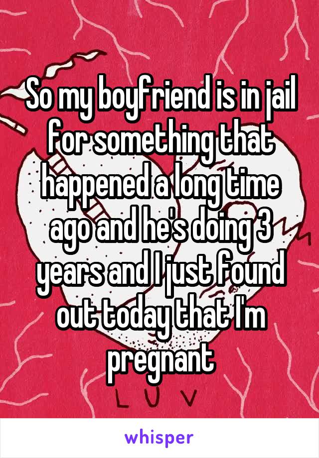 So my boyfriend is in jail for something that happened a long time ago and he's doing 3 years and I just found out today that I'm pregnant