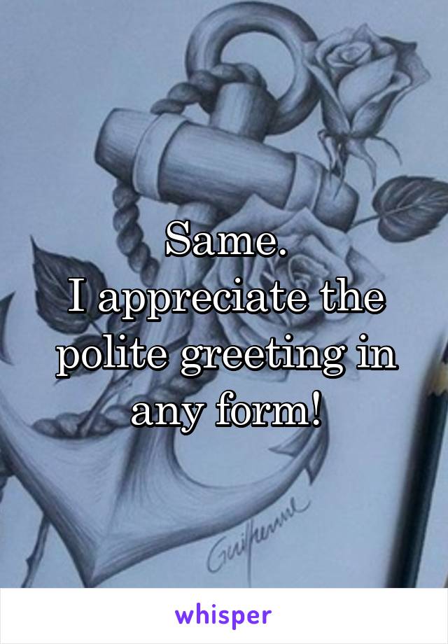 Same.
I appreciate the polite greeting in any form!