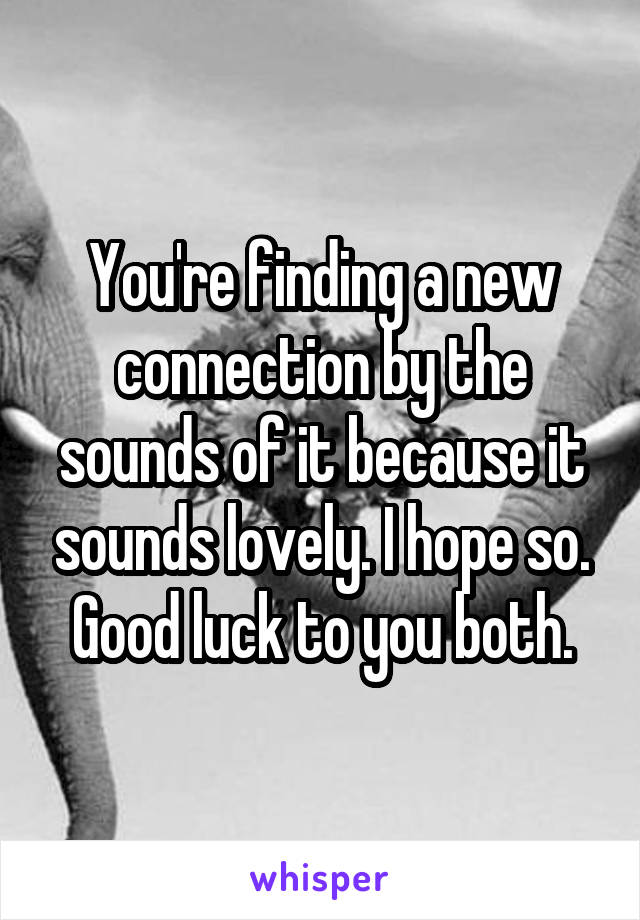 You're finding a new connection by the sounds of it because it sounds lovely. I hope so. Good luck to you both.