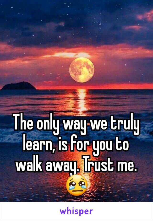 The only way we truly learn, is for you to walk away. Trust me.
😢