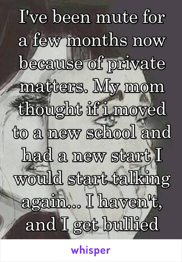 I've been mute for a few months now because of private matters. My mom thought if i moved to a new school and had a new start I would start talking again... I haven't, and I get bullied for it.