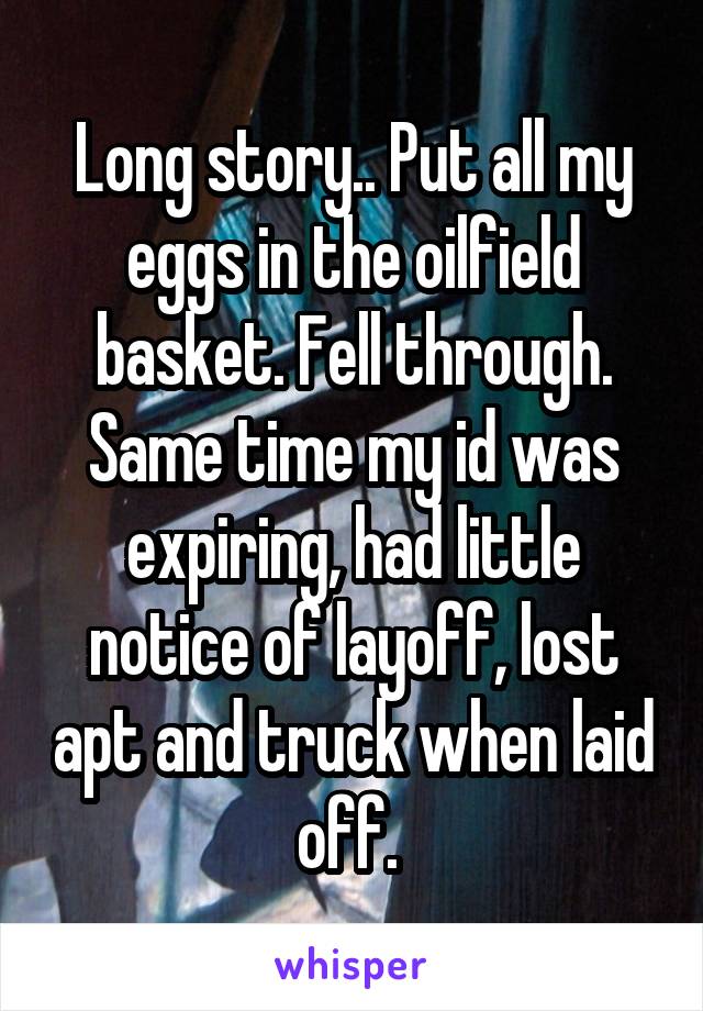 Long story.. Put all my eggs in the oilfield basket. Fell through. Same time my id was expiring, had little notice of layoff, lost apt and truck when laid off. 