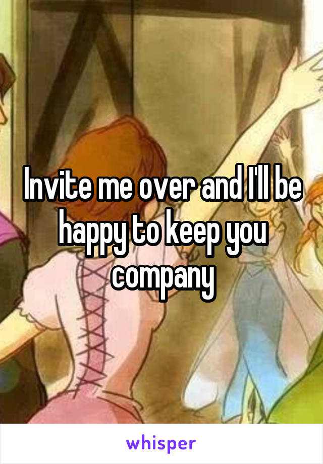 Invite me over and I'll be happy to keep you company