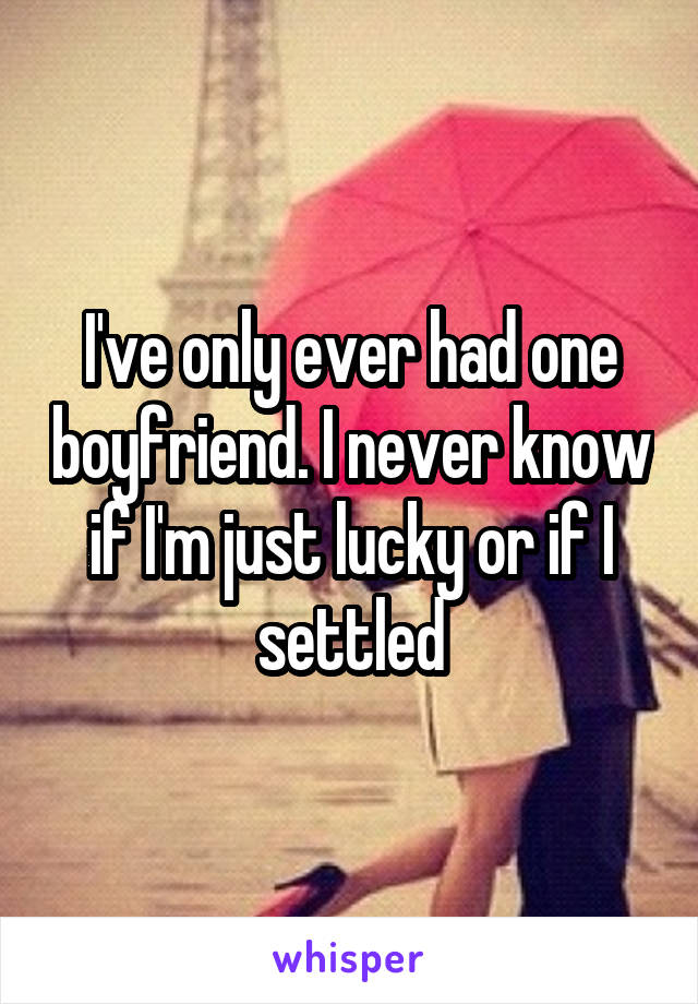 I've only ever had one boyfriend. I never know if I'm just lucky or if I settled