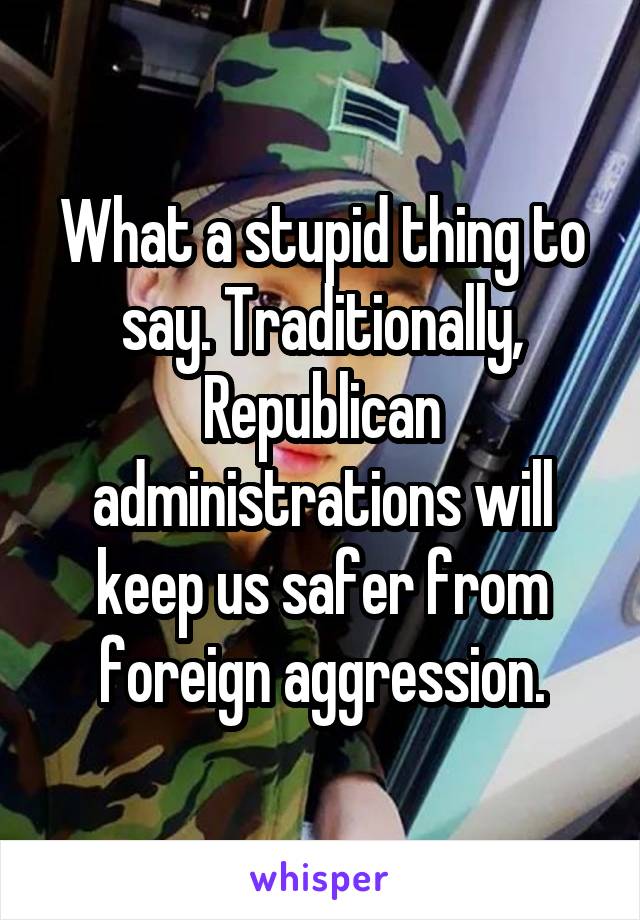 What a stupid thing to say. Traditionally, Republican administrations will keep us safer from foreign aggression.