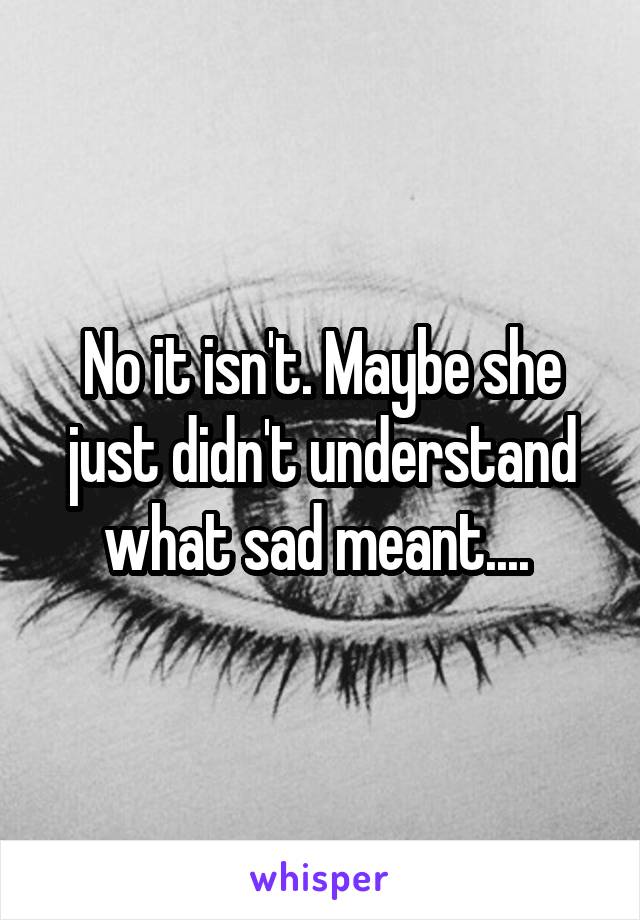 No it isn't. Maybe she just didn't understand what sad meant.... 