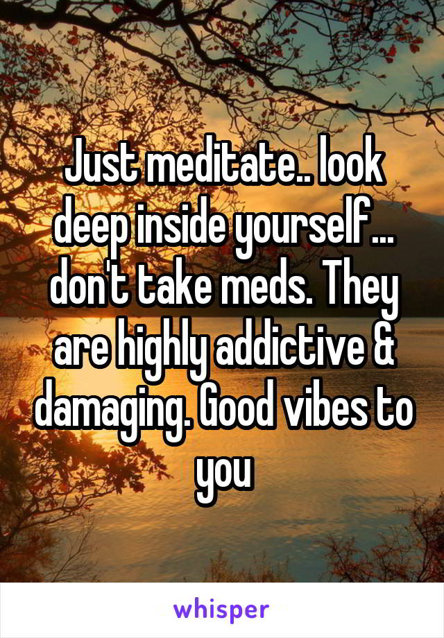 Just meditate.. look deep inside yourself... don't take meds. They are highly addictive & damaging. Good vibes to you