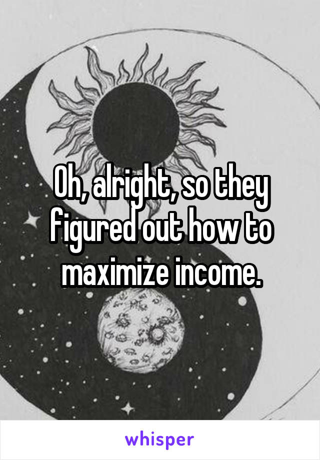 Oh, alright, so they figured out how to maximize income.