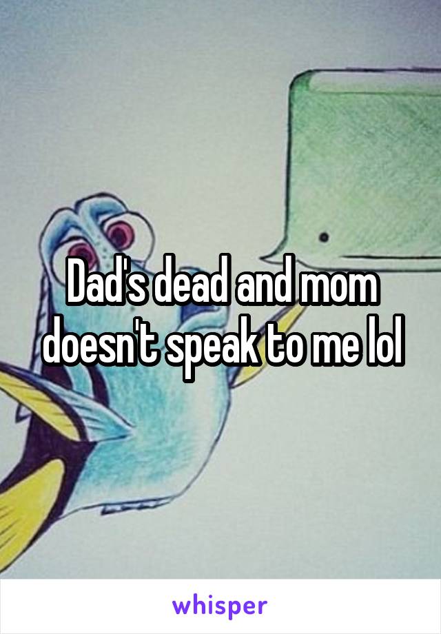 Dad's dead and mom doesn't speak to me lol