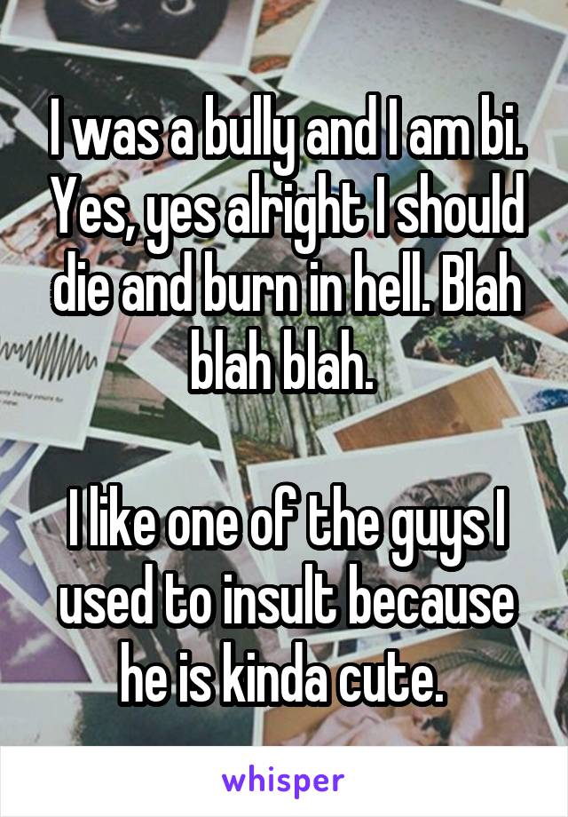 I was a bully and I am bi. Yes, yes alright I should die and burn in hell. Blah blah blah. 

I like one of the guys I used to insult because he is kinda cute. 