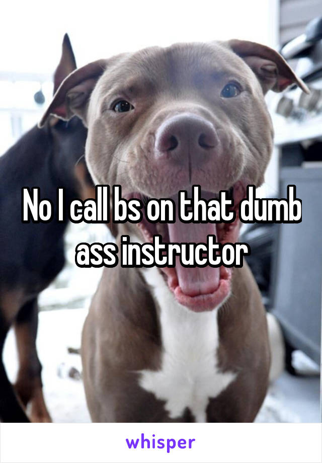 No I call bs on that dumb ass instructor