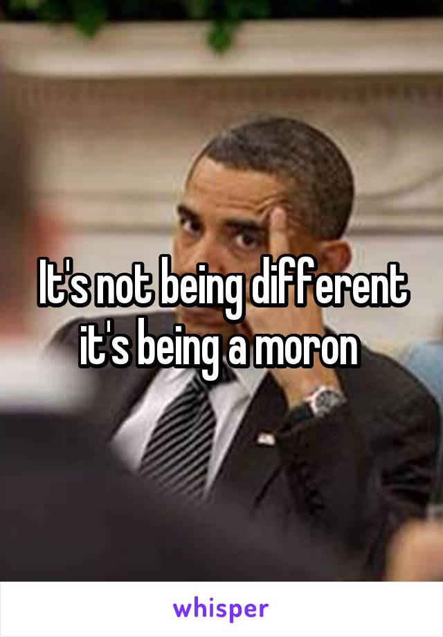 It's not being different it's being a moron 