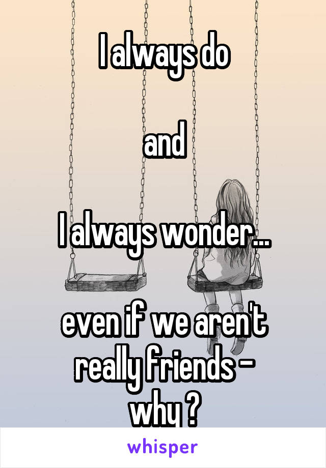 I always do

and

I always wonder...

even if we aren't really friends -
why ?