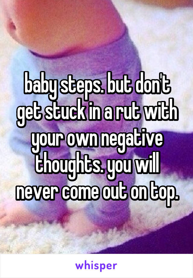 baby steps. but don't get stuck in a rut with your own negative thoughts. you will never come out on top.