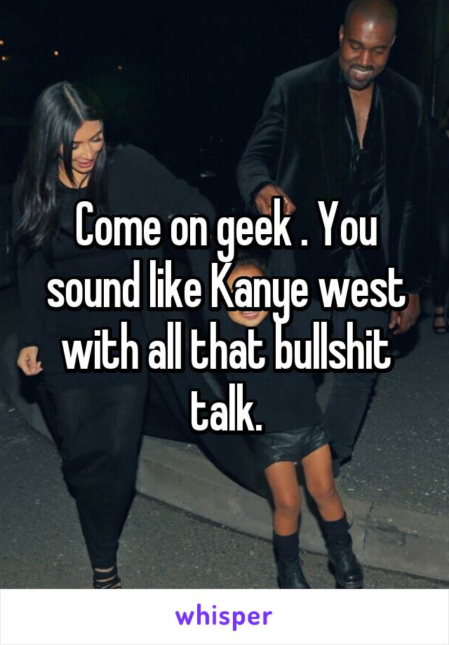 Come on geek . You sound like Kanye west with all that bullshit talk.
