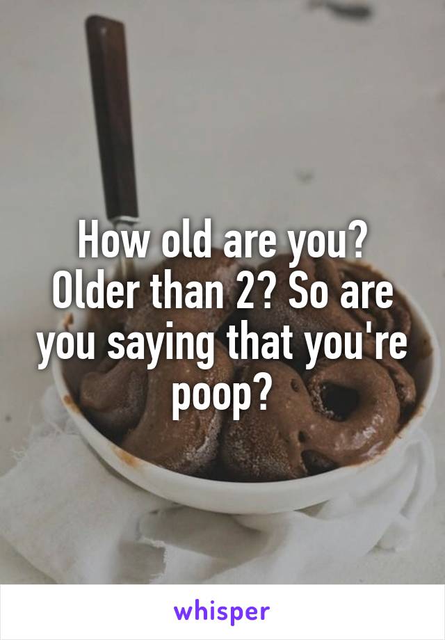 How old are you? Older than 2? So are you saying that you're poop?